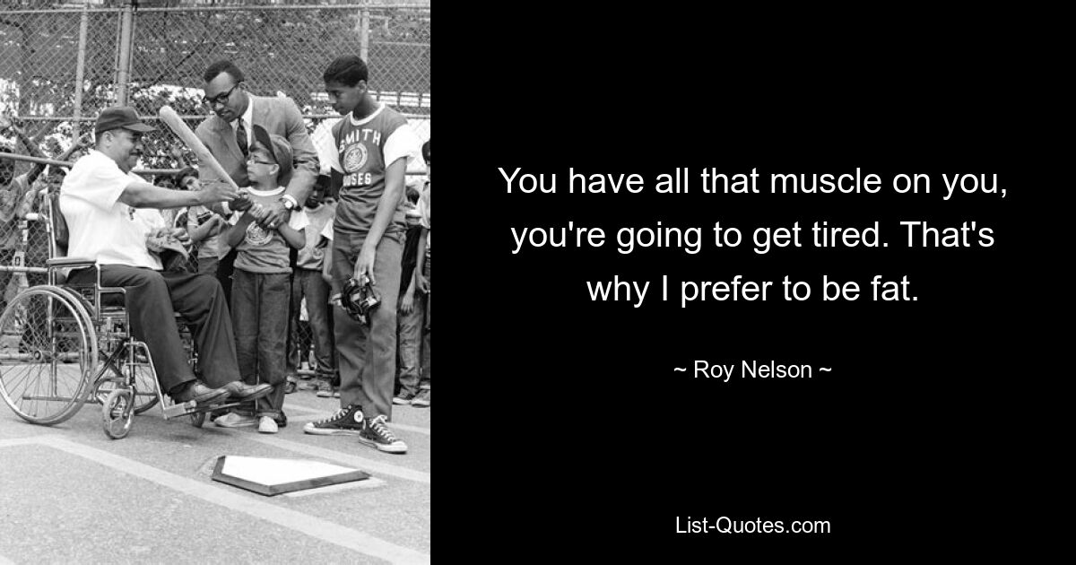 You have all that muscle on you, you're going to get tired. That's why I prefer to be fat. — © Roy Nelson