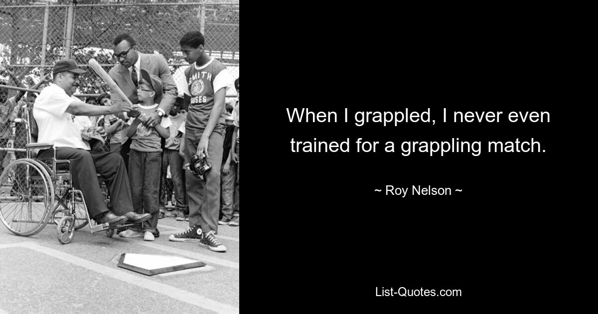 When I grappled, I never even trained for a grappling match. — © Roy Nelson