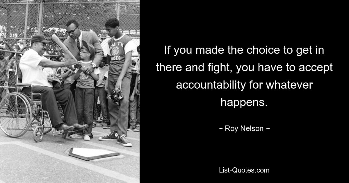 If you made the choice to get in there and fight, you have to accept accountability for whatever happens. — © Roy Nelson