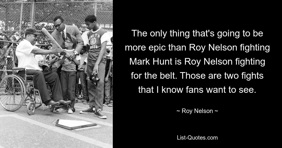 The only thing that's going to be more epic than Roy Nelson fighting Mark Hunt is Roy Nelson fighting for the belt. Those are two fights that I know fans want to see. — © Roy Nelson