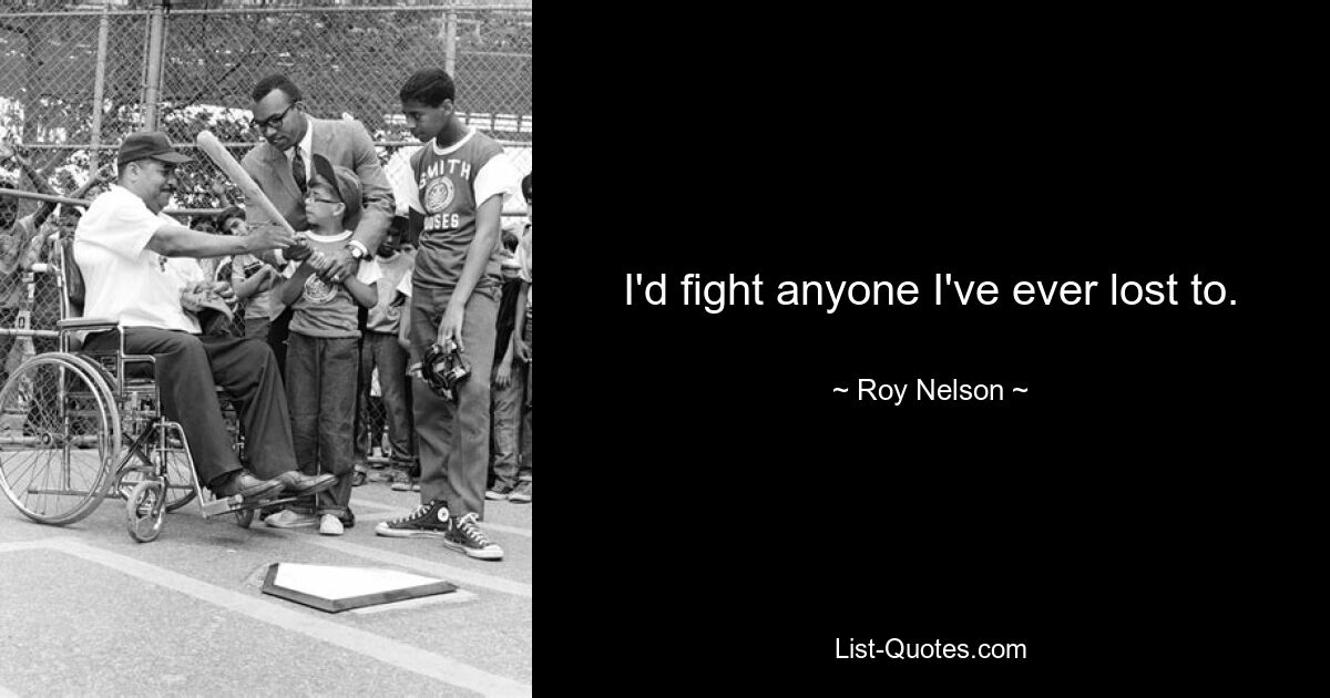 I'd fight anyone I've ever lost to. — © Roy Nelson