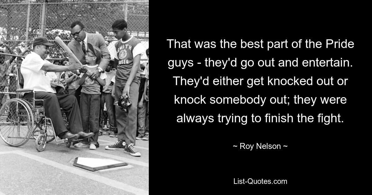 That was the best part of the Pride guys - they'd go out and entertain. They'd either get knocked out or knock somebody out; they were always trying to finish the fight. — © Roy Nelson