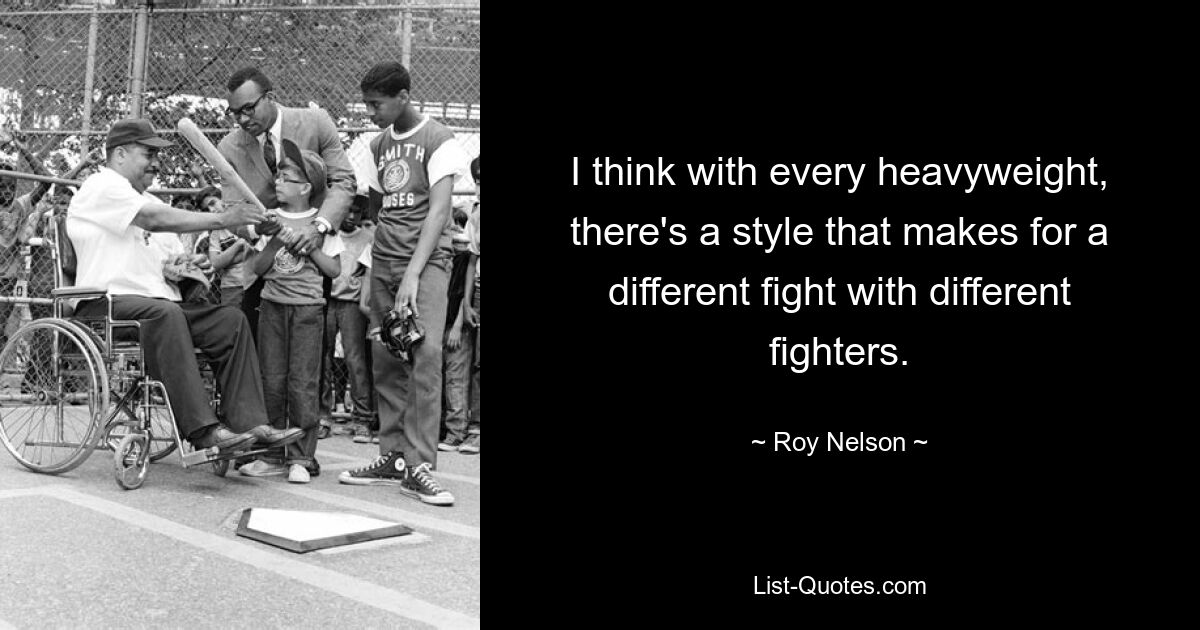 I think with every heavyweight, there's a style that makes for a different fight with different fighters. — © Roy Nelson