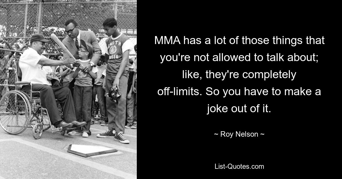 MMA has a lot of those things that you're not allowed to talk about; like, they're completely off-limits. So you have to make a joke out of it. — © Roy Nelson