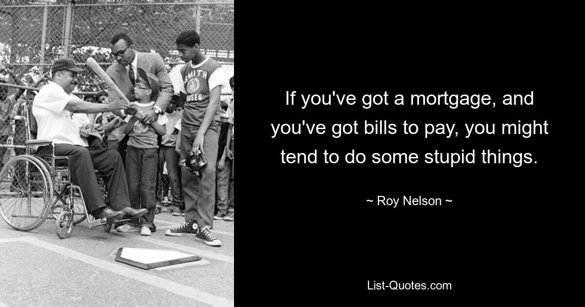 If you've got a mortgage, and you've got bills to pay, you might tend to do some stupid things. — © Roy Nelson