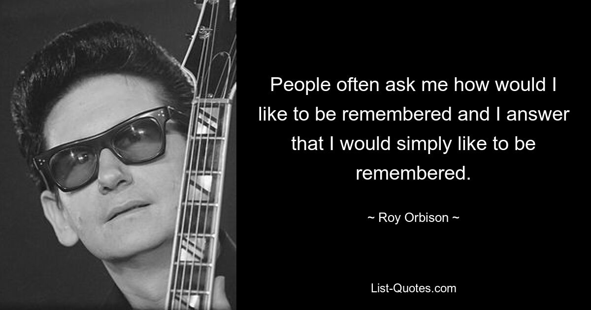 People often ask me how would I like to be remembered and I answer that I would simply like to be remembered. — © Roy Orbison