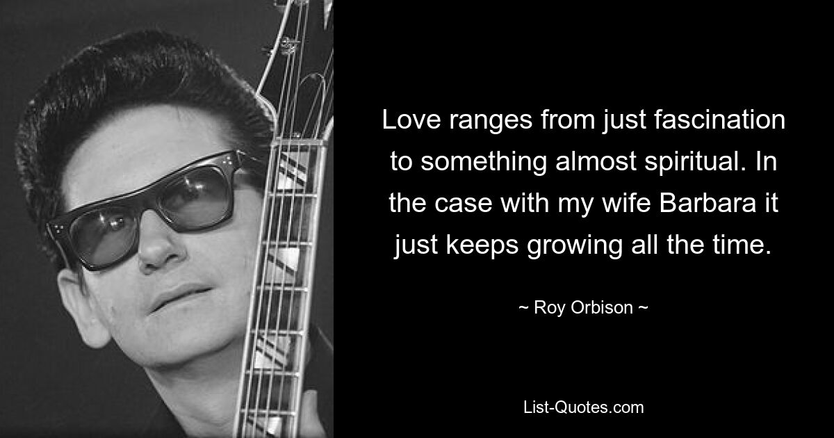 Love ranges from just fascination to something almost spiritual. In the case with my wife Barbara it just keeps growing all the time. — © Roy Orbison