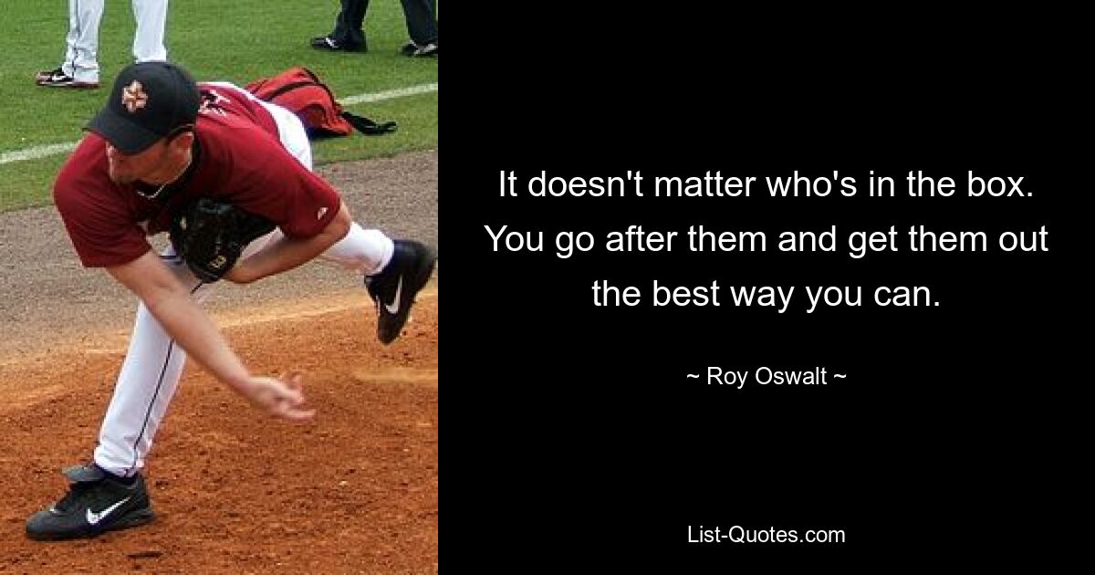 It doesn't matter who's in the box. You go after them and get them out the best way you can. — © Roy Oswalt