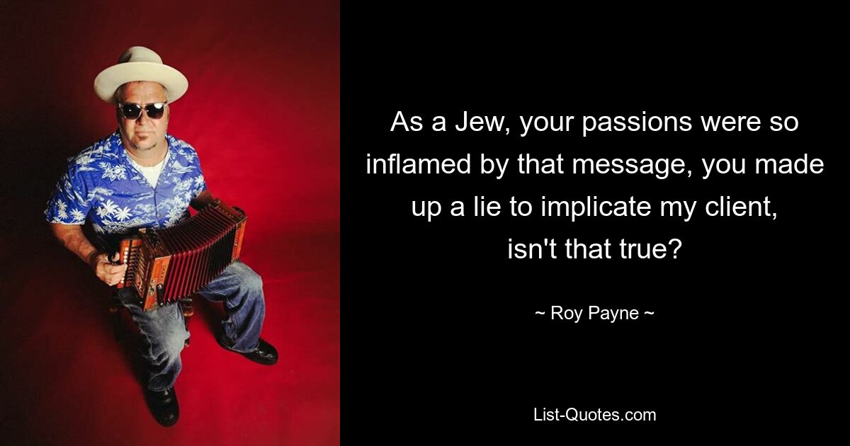 As a Jew, your passions were so inflamed by that message, you made up a lie to implicate my client, isn't that true? — © Roy Payne