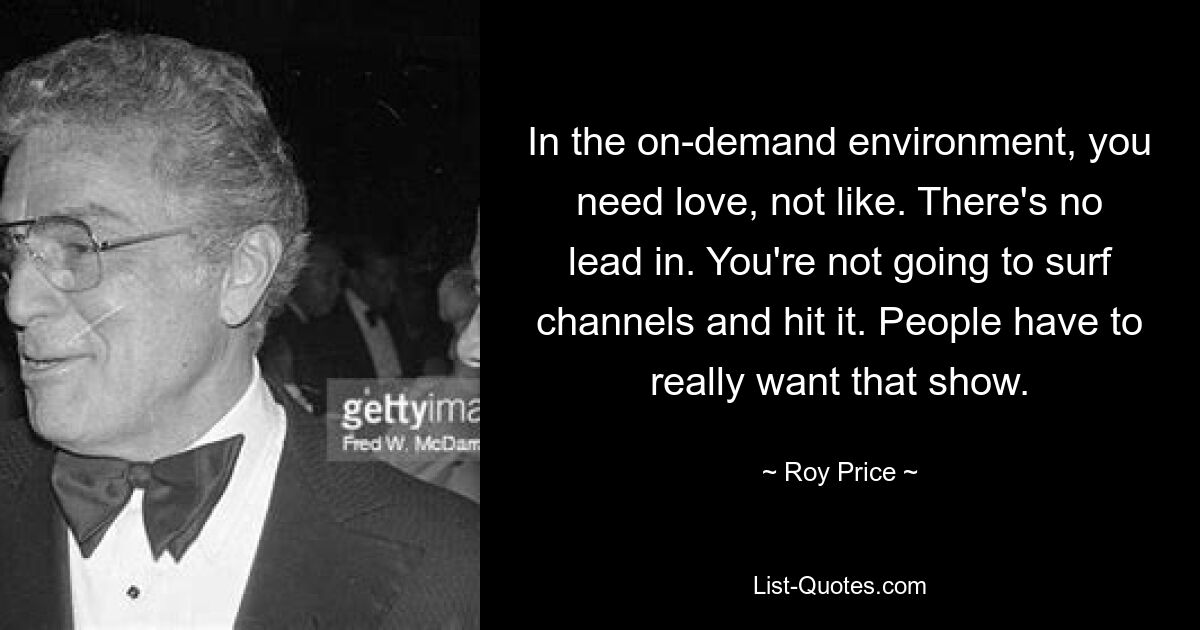 In the on-demand environment, you need love, not like. There's no lead in. You're not going to surf channels and hit it. People have to really want that show. — © Roy Price