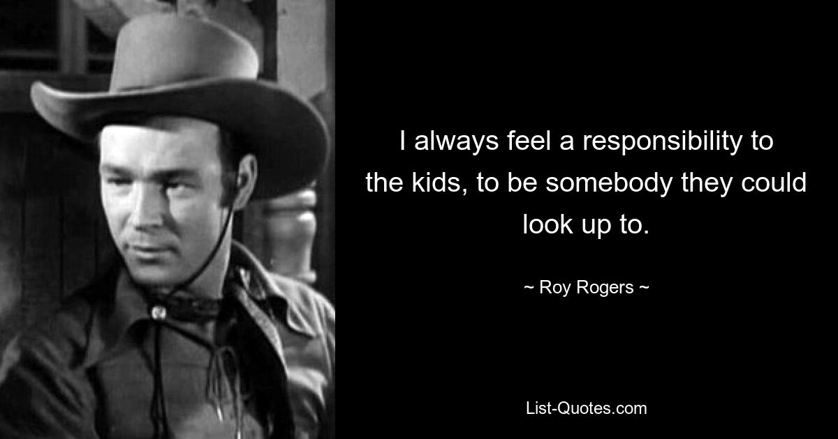 I always feel a responsibility to the kids, to be somebody they could look up to. — © Roy Rogers