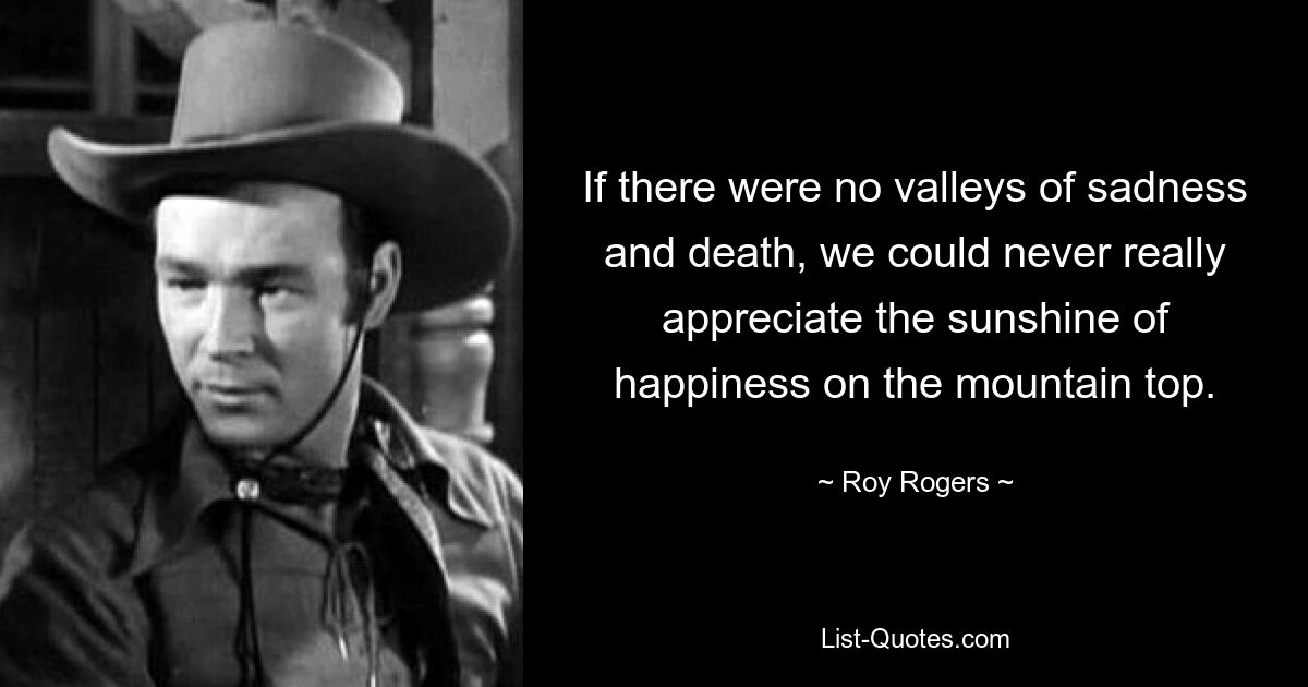 If there were no valleys of sadness and death, we could never really appreciate the sunshine of happiness on the mountain top. — © Roy Rogers