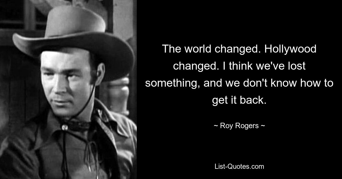 The world changed. Hollywood changed. I think we've lost something, and we don't know how to get it back. — © Roy Rogers