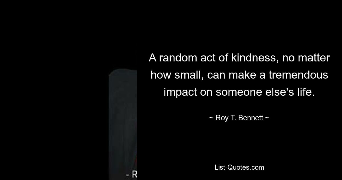 A random act of kindness, no matter how small, can make a tremendous impact on someone else's life. — © Roy T. Bennett