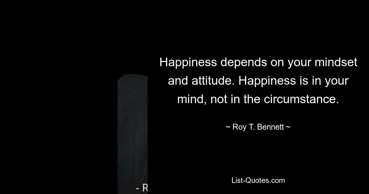 Happiness depends on your mindset and attitude. Happiness is in your mind, not in the circumstance. — © Roy T. Bennett