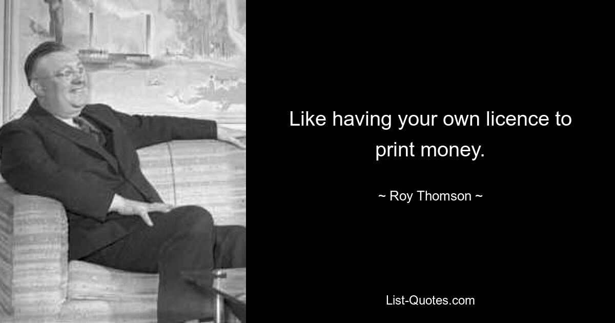 Like having your own licence to print money. — © Roy Thomson