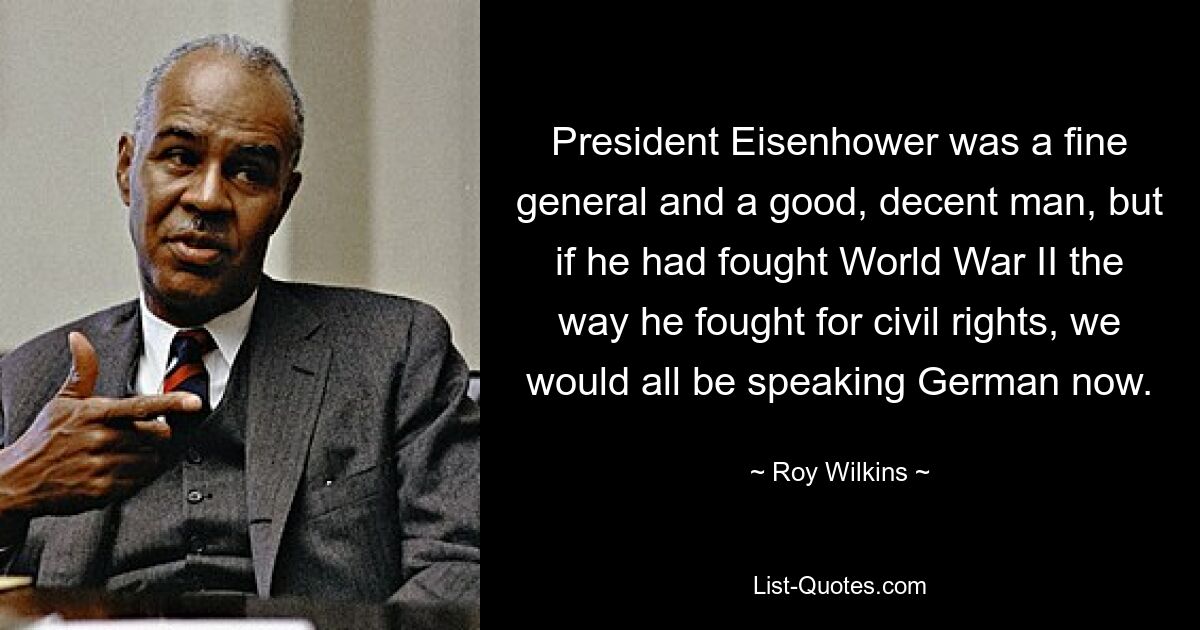 President Eisenhower was a fine general and a good, decent man, but if he had fought World War II the way he fought for civil rights, we would all be speaking German now. — © Roy Wilkins