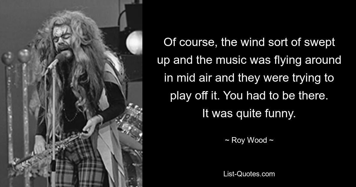 Of course, the wind sort of swept up and the music was flying around in mid air and they were trying to play off it. You had to be there. It was quite funny. — © Roy Wood