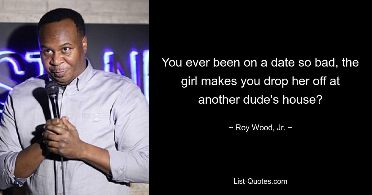 You ever been on a date so bad, the girl makes you drop her off at another dude's house? — © Roy Wood, Jr.