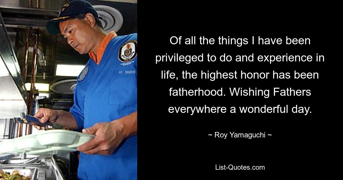 Of all the things I have been privileged to do and experience in life, the highest honor has been fatherhood. Wishing Fathers everywhere a wonderful day. — © Roy Yamaguchi