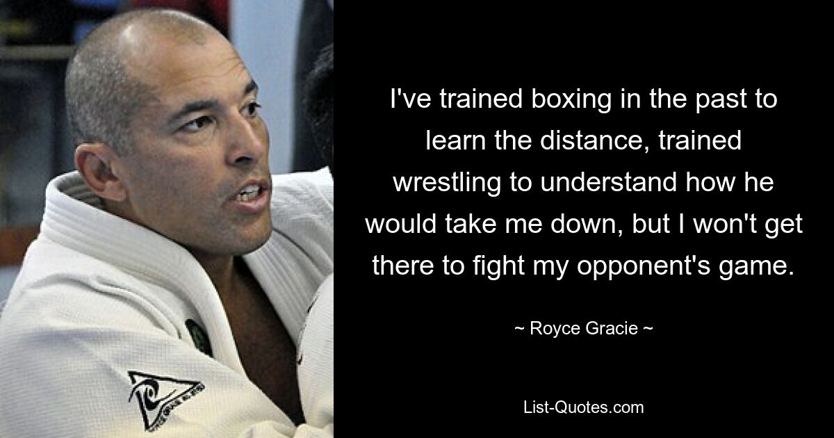 I've trained boxing in the past to learn the distance, trained wrestling to understand how he would take me down, but I won't get there to fight my opponent's game. — © Royce Gracie