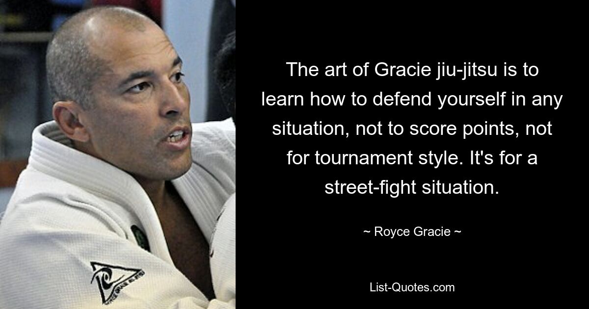 The art of Gracie jiu-jitsu is to learn how to defend yourself in any situation, not to score points, not for tournament style. It's for a street-fight situation. — © Royce Gracie