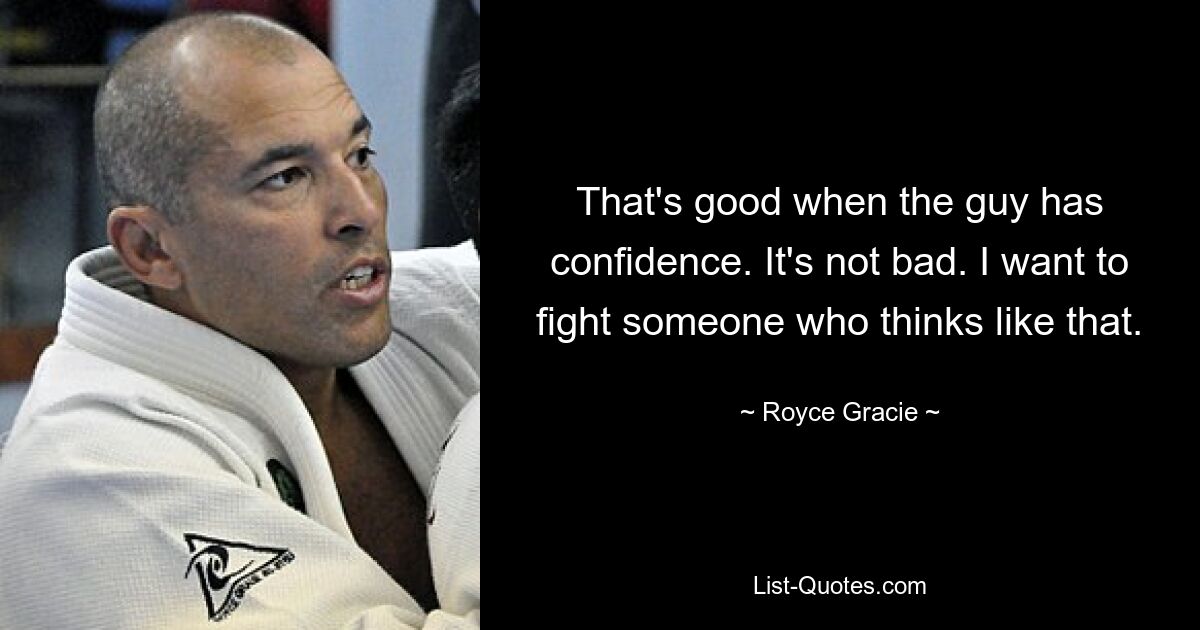 That's good when the guy has confidence. It's not bad. I want to fight someone who thinks like that. — © Royce Gracie