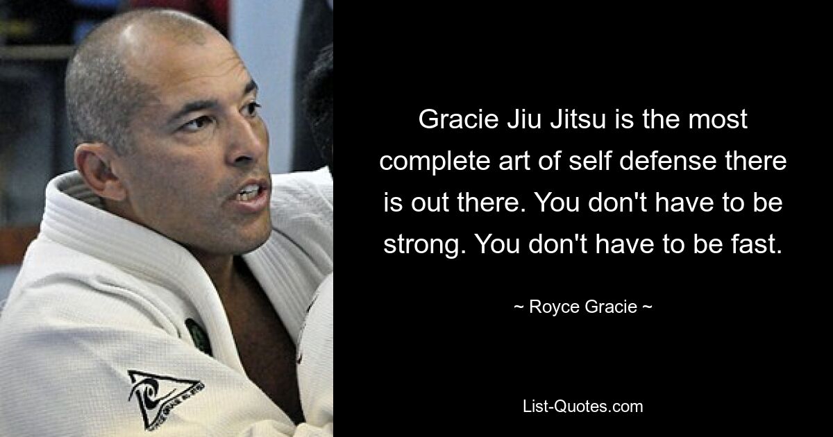 Gracie Jiu Jitsu is the most complete art of self defense there is out there. You don't have to be strong. You don't have to be fast. — © Royce Gracie