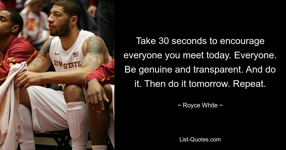 Take 30 seconds to encourage everyone you meet today. Everyone. Be genuine and transparent. And do it. Then do it tomorrow. Repeat. — © Royce White