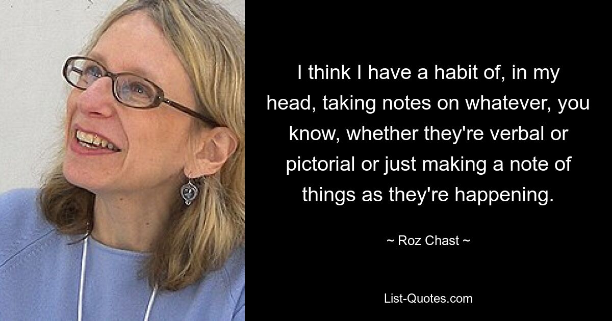 I think I have a habit of, in my head, taking notes on whatever, you know, whether they're verbal or pictorial or just making a note of things as they're happening. — © Roz Chast