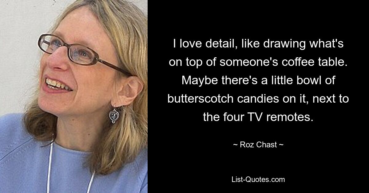 I love detail, like drawing what's on top of someone's coffee table. Maybe there's a little bowl of butterscotch candies on it, next to the four TV remotes. — © Roz Chast