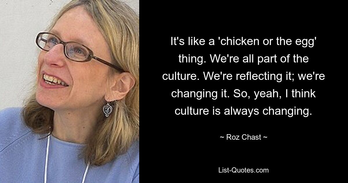 It's like a 'chicken or the egg' thing. We're all part of the culture. We're reflecting it; we're changing it. So, yeah, I think culture is always changing. — © Roz Chast