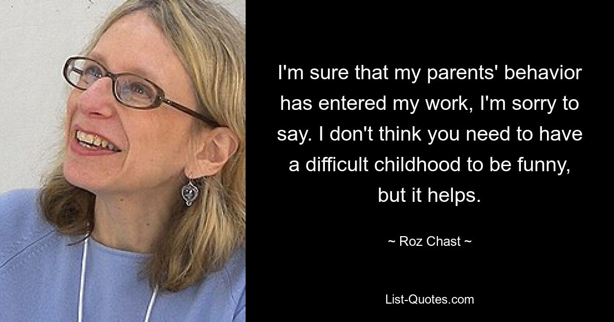 I'm sure that my parents' behavior has entered my work, I'm sorry to say. I don't think you need to have a difficult childhood to be funny, but it helps. — © Roz Chast