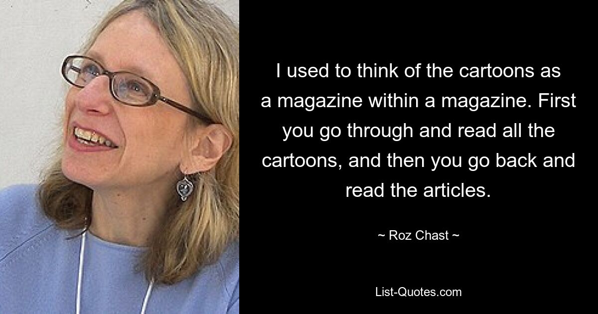 I used to think of the cartoons as a magazine within a magazine. First you go through and read all the cartoons, and then you go back and read the articles. — © Roz Chast