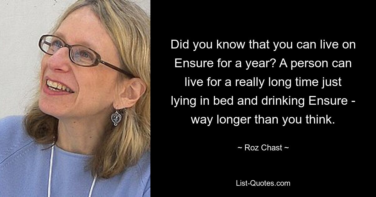 Did you know that you can live on Ensure for a year? A person can live for a really long time just lying in bed and drinking Ensure - way longer than you think. — © Roz Chast