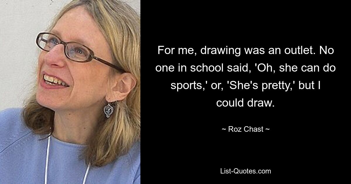 For me, drawing was an outlet. No one in school said, 'Oh, she can do sports,' or, 'She's pretty,' but I could draw. — © Roz Chast