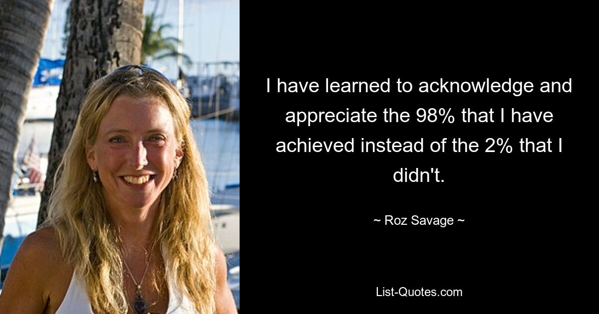 I have learned to acknowledge and appreciate the 98% that I have achieved instead of the 2% that I didn't. — © Roz Savage