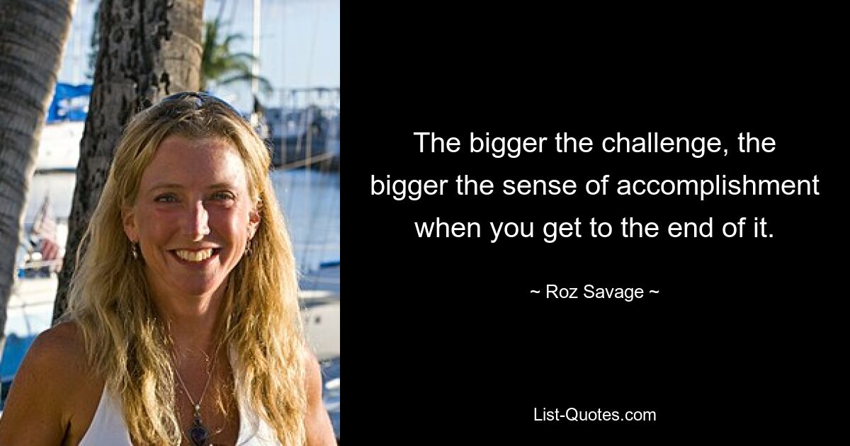 The bigger the challenge, the bigger the sense of accomplishment when you get to the end of it. — © Roz Savage