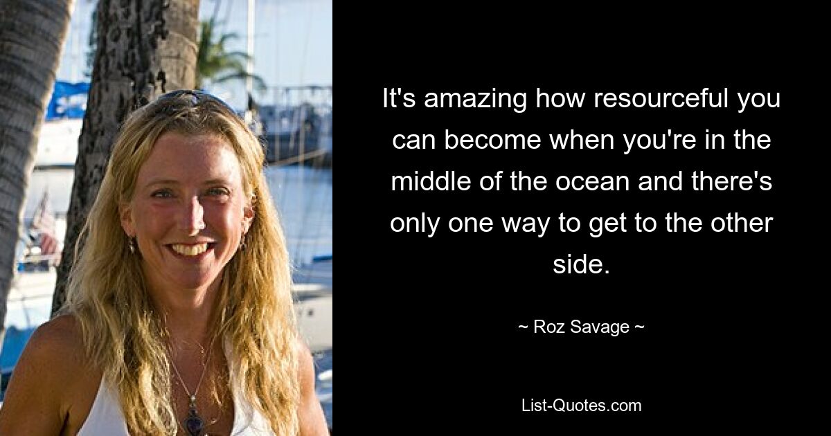 It's amazing how resourceful you can become when you're in the middle of the ocean and there's only one way to get to the other side. — © Roz Savage