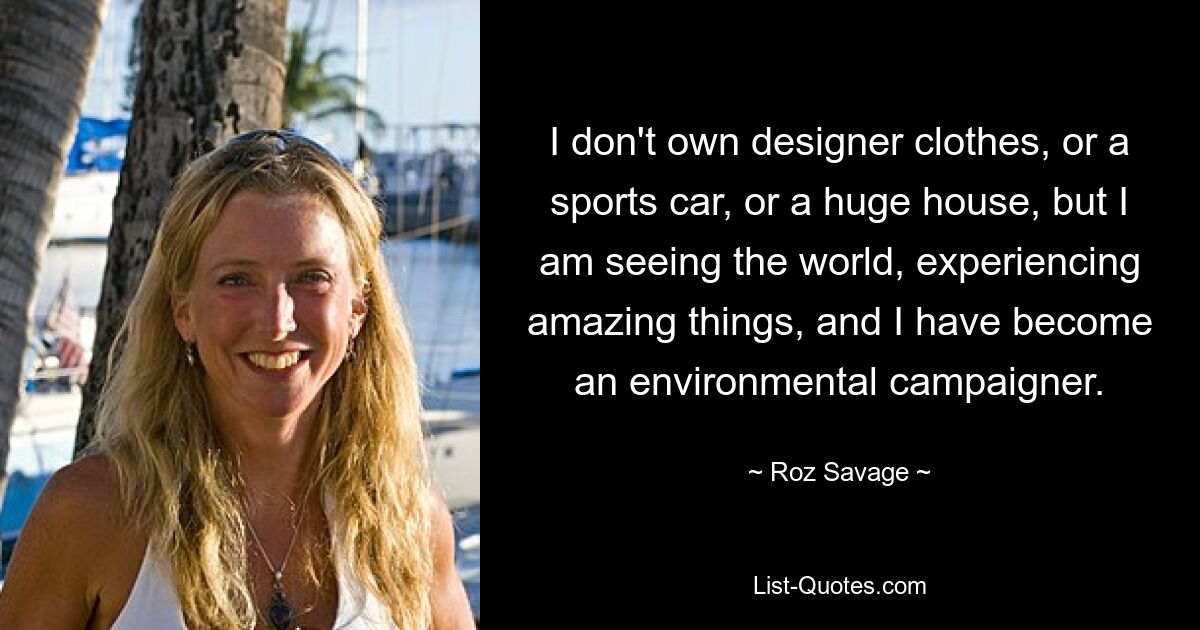 I don't own designer clothes, or a sports car, or a huge house, but I am seeing the world, experiencing amazing things, and I have become an environmental campaigner. — © Roz Savage