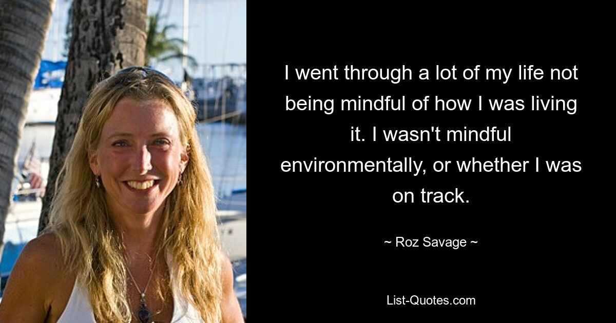 I went through a lot of my life not being mindful of how I was living it. I wasn't mindful environmentally, or whether I was on track. — © Roz Savage