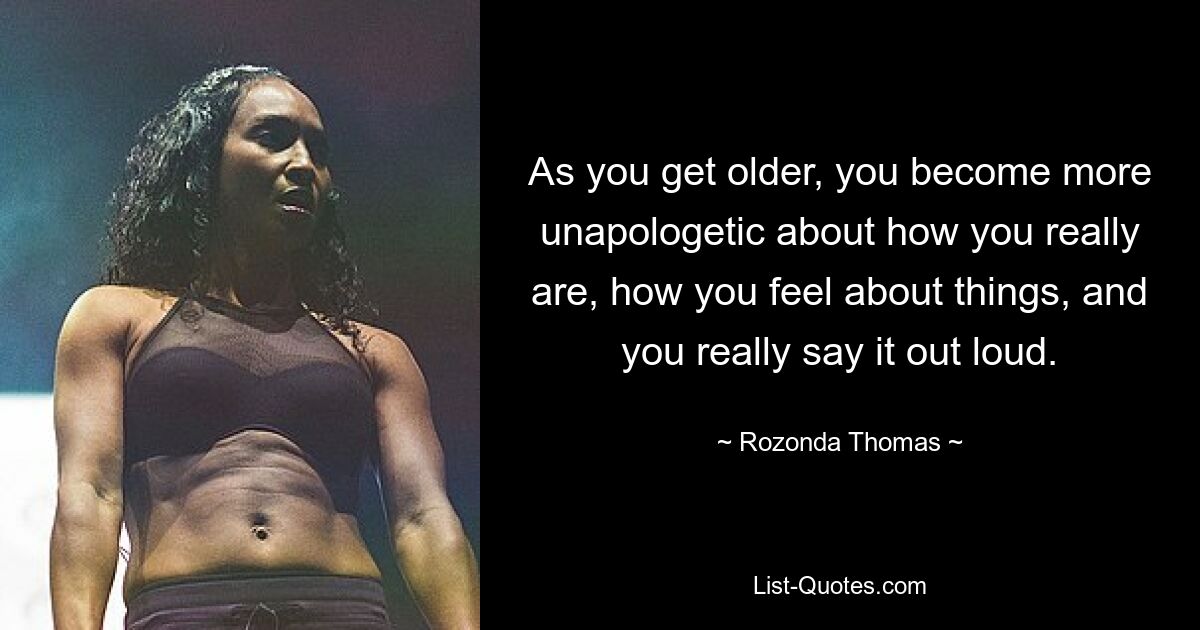 As you get older, you become more unapologetic about how you really are, how you feel about things, and you really say it out loud. — © Rozonda Thomas