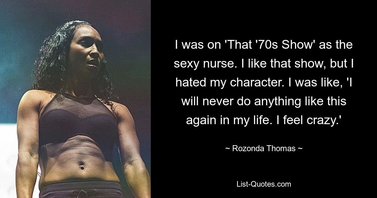 I was on 'That '70s Show' as the sexy nurse. I like that show, but I hated my character. I was like, 'I will never do anything like this again in my life. I feel crazy.' — © Rozonda Thomas