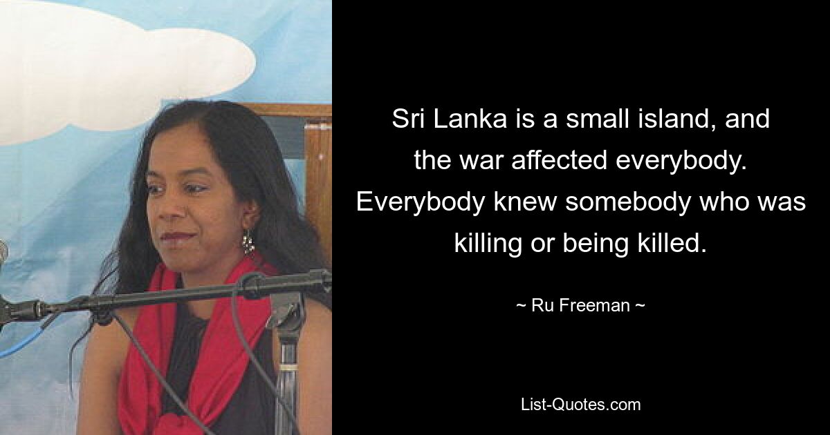 Sri Lanka is a small island, and the war affected everybody. Everybody knew somebody who was killing or being killed. — © Ru Freeman