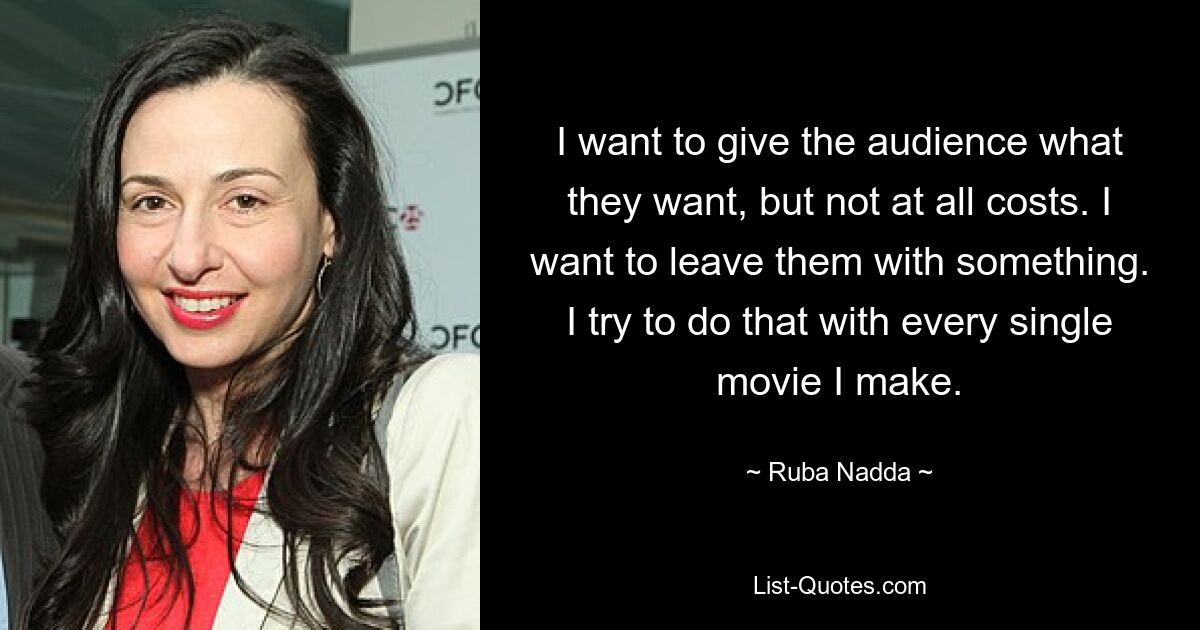 I want to give the audience what they want, but not at all costs. I want to leave them with something. I try to do that with every single movie I make. — © Ruba Nadda