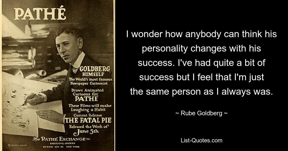 I wonder how anybody can think his personality changes with his success. I've had quite a bit of success but I feel that I'm just the same person as I always was. — © Rube Goldberg