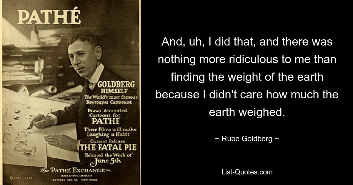 And, uh, I did that, and there was nothing more ridiculous to me than finding the weight of the earth because I didn't care how much the earth weighed. — © Rube Goldberg