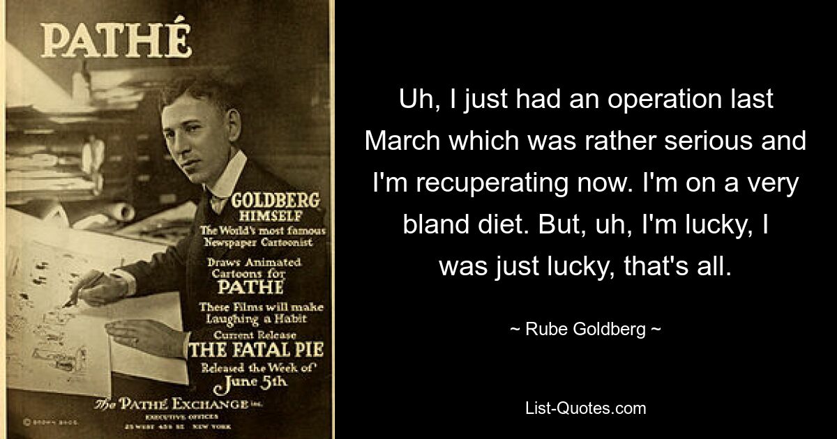 Uh, I just had an operation last March which was rather serious and I'm recuperating now. I'm on a very bland diet. But, uh, I'm lucky, I was just lucky, that's all. — © Rube Goldberg