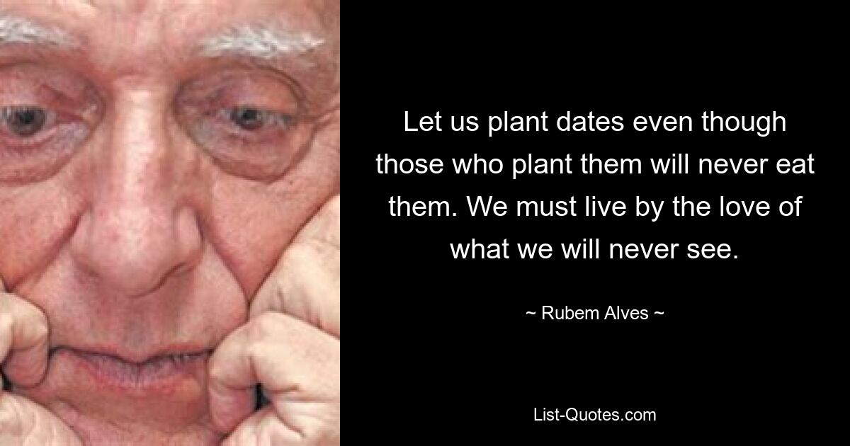 Let us plant dates even though those who plant them will never eat them. We must live by the love of what we will never see. — © Rubem Alves