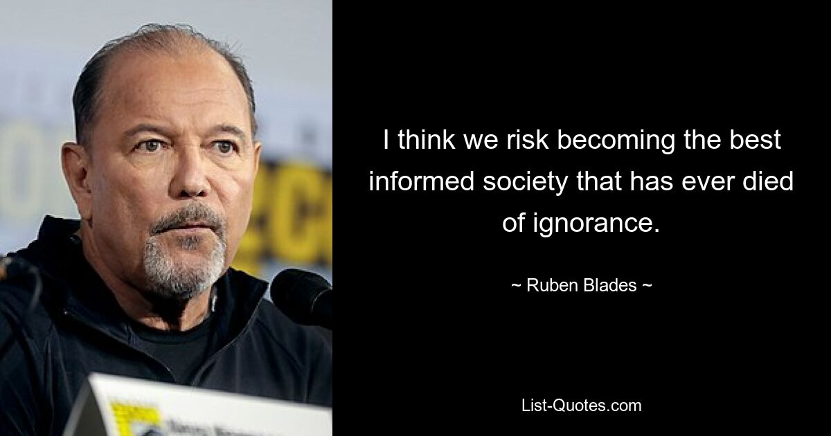 I think we risk becoming the best informed society that has ever died of ignorance. — © Ruben Blades